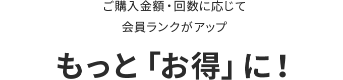 ご購入金額・回数に応じて会員ランクがアップ もっと「お得」に！